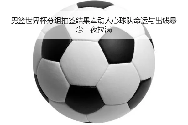 男篮世界杯分组抽签结果牵动人心球队命运与出线悬念一夜拉满